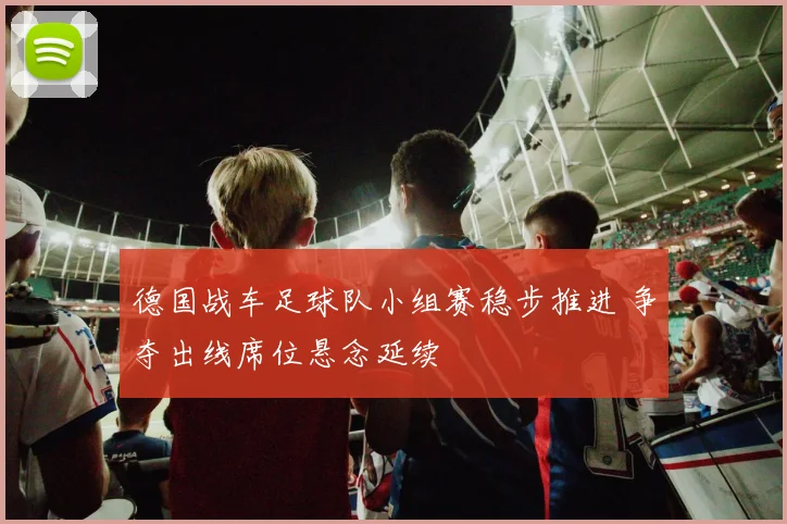 德国战车足球队小组赛稳步推进 争夺出线席位悬念延续