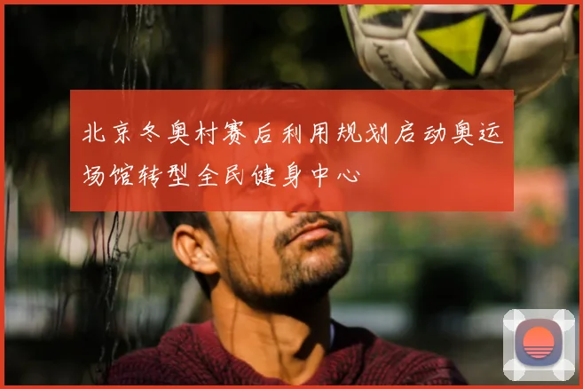 北京冬奥村赛后利用规划启动奥运场馆转型全民健身中心