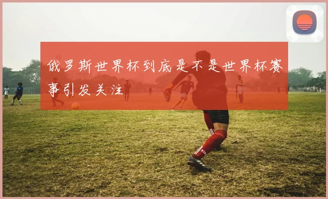 俄罗斯世界杯到底是不是世界杯赛事引发关注