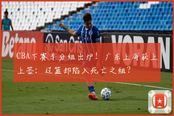 CBA下赛季分组出炉！广东上海获上上签：辽篮却陷入死亡之组？