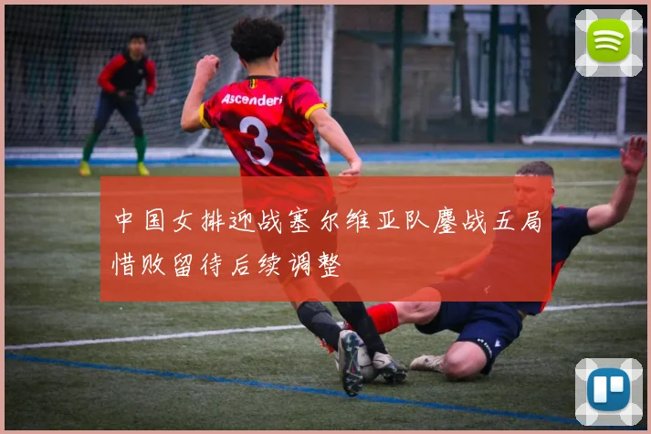 中国女排迎战塞尔维亚队鏖战五局惜败留待后续调整
