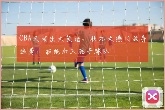 CBA又闹出大笑话，状元大热门放弃选秀，拒绝加入混子球队