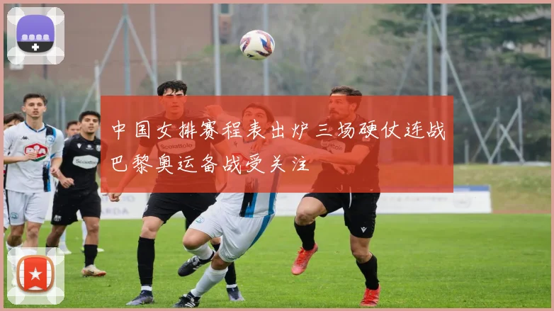 中国女排赛程表出炉三场硬仗连战巴黎奥运备战受关注