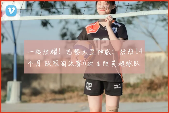 一路炫耀！巴黎大显神威：短短14个月 欧冠淘汰赛6次击败英超球队_圣日耳曼_阿森纳_利物浦