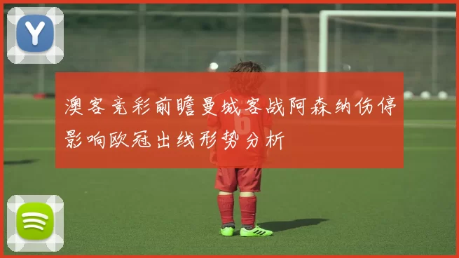 澳客竞彩前瞻曼城客战阿森纳伤停影响欧冠出线形势分析