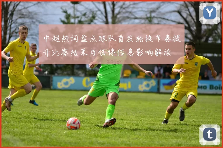 中超热词盘点球队首发轮换节奏提升比赛结果与伤停信息影响解读