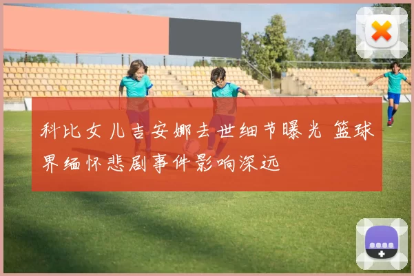 科比女儿吉安娜去世细节曝光 篮球界缅怀悲剧事件影响深远