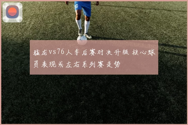 猛龙vs76人季后赛对决升级 核心球员表现或左右系列赛走势