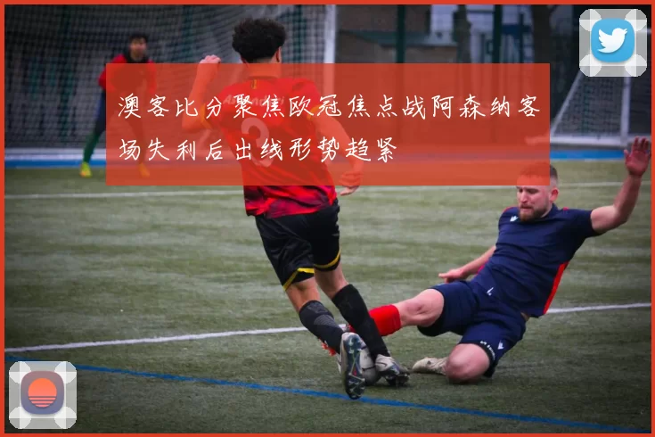 澳客比分聚焦欧冠焦点战阿森纳客场失利后出线形势趋紧