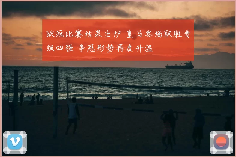 欧冠比赛结果出炉 皇马客场取胜晋级四强 争冠形势再度升温