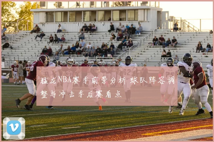 猛龙NBA赛季前景分析 球队阵容调整与冲击季后赛看点