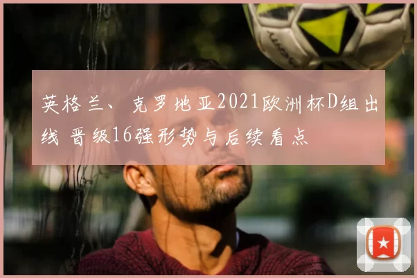 英格兰、克罗地亚2021欧洲杯D组出线 晋级16强形势与后续看点