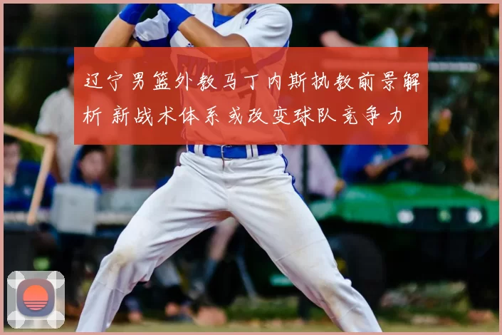 辽宁男篮外教马丁内斯执教前景解析 新战术体系或改变球队竞争力