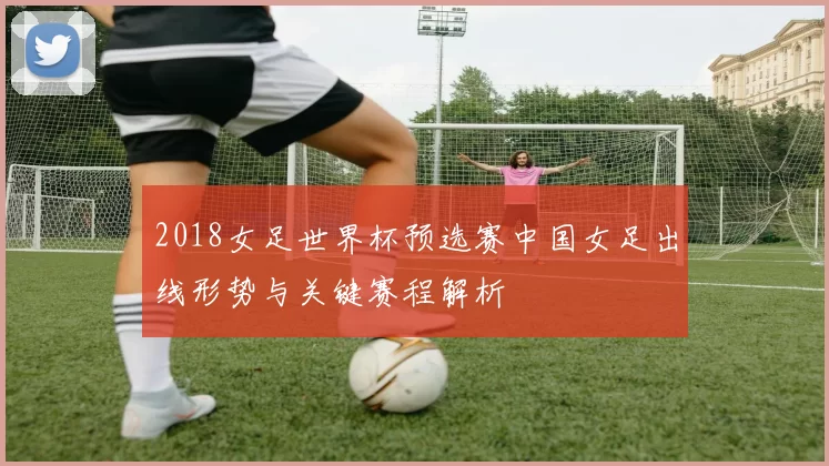 2018女足世界杯预选赛中国女足出线形势与关键赛程解析