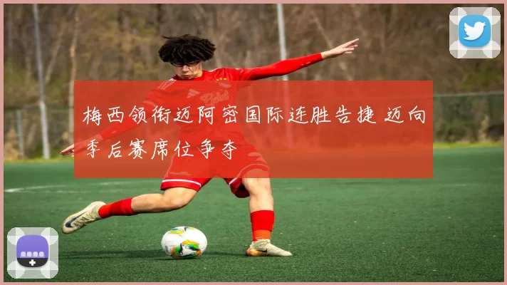 梅西领衔迈阿密国际连胜告捷 迈向季后赛席位争夺