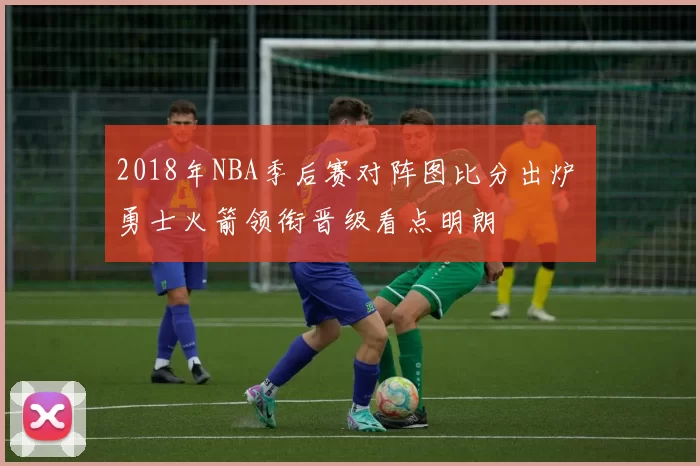 2018年NBA季后赛对阵图比分出炉 勇士火箭领衔晋级看点明朗