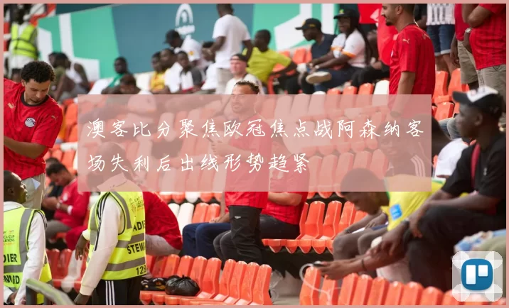 澳客比分聚焦欧冠焦点战阿森纳客场失利后出线形势趋紧