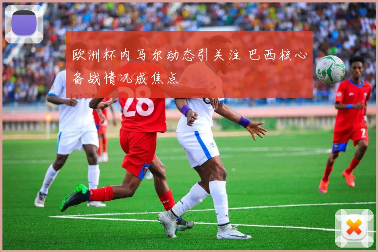欧洲杯内马尔动态引关注 巴西核心备战情况成焦点