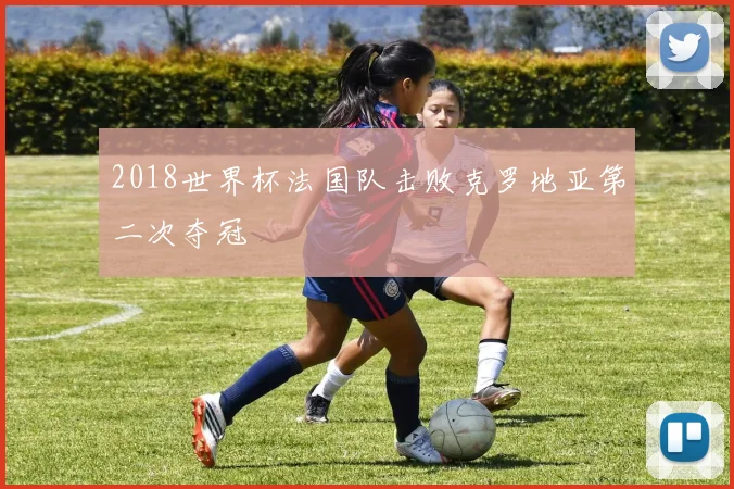 2018世界杯法国队击败克罗地亚第二次夺冠
