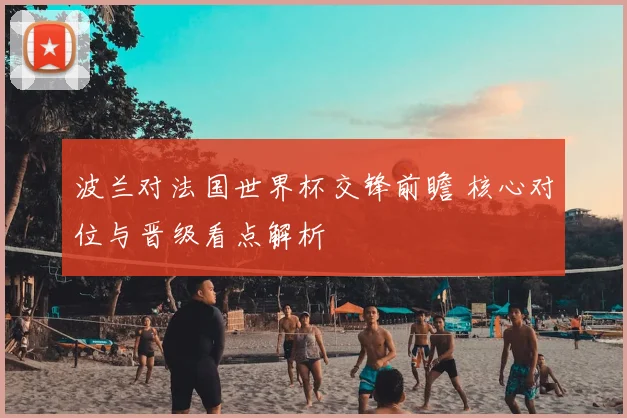 波兰对法国世界杯交锋前瞻 核心对位与晋级看点解析
