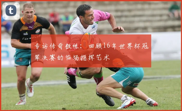 专访传奇教练：回顾16年世界杯冠军决赛的临场指挥艺术