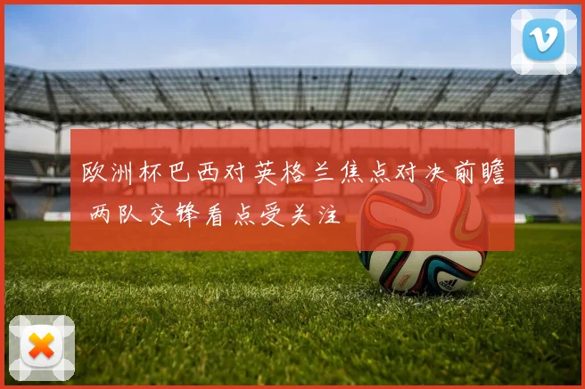 欧洲杯巴西对英格兰焦点对决前瞻 两队交锋看点受关注