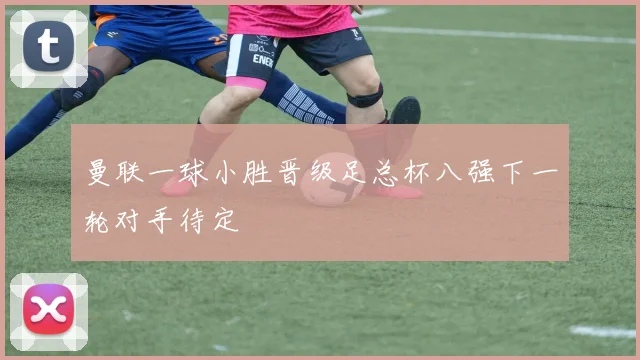 曼联一球小胜晋级足总杯八强下一轮对手待定
