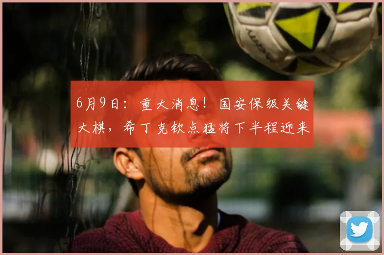 6月9日：重大消息！国安保级关键大棋，希丁克钦点猛将下半程迎来救赎机会_冯博轩_边路_的合同