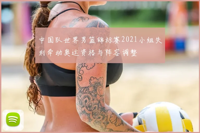 中国队世界男篮锦标赛2021小组失利牵动奥运资格与阵容调整