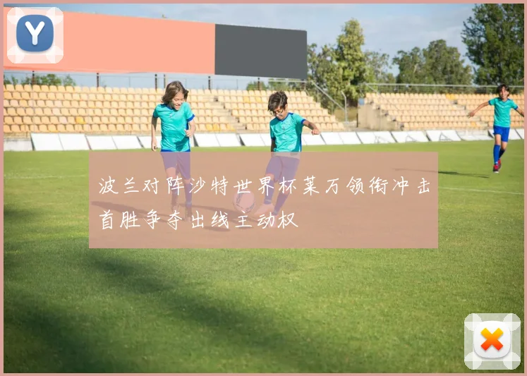 波兰对阵沙特世界杯莱万领衔冲击首胜争夺出线主动权