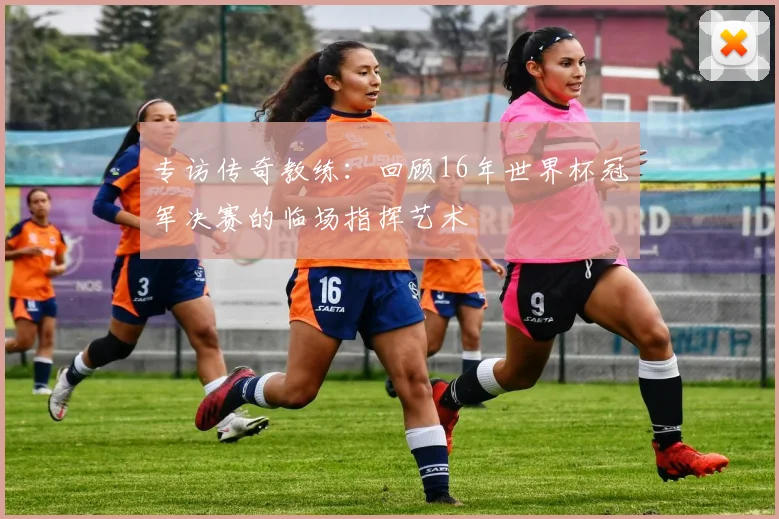 专访传奇教练：回顾16年世界杯冠军决赛的临场指挥艺术