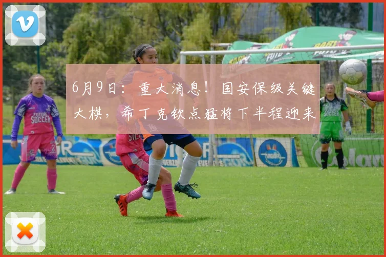 6月9日：重大消息！国安保级关键大棋，希丁克钦点猛将下半程迎来救赎机会_冯博轩_边路_的合同