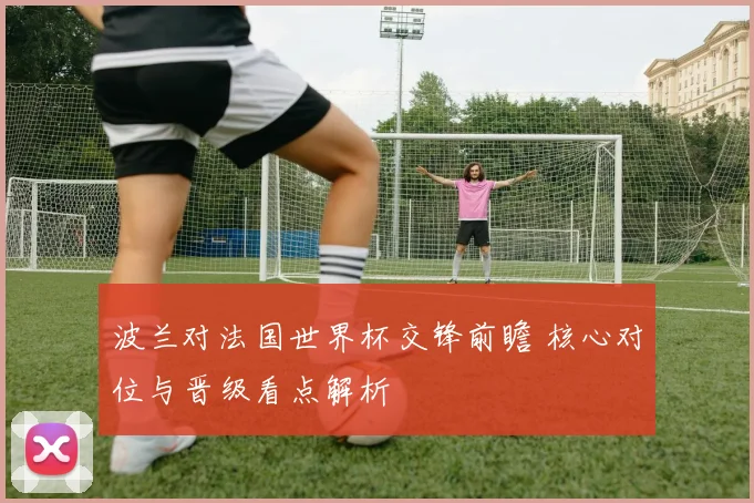 波兰对法国世界杯交锋前瞻 核心对位与晋级看点解析