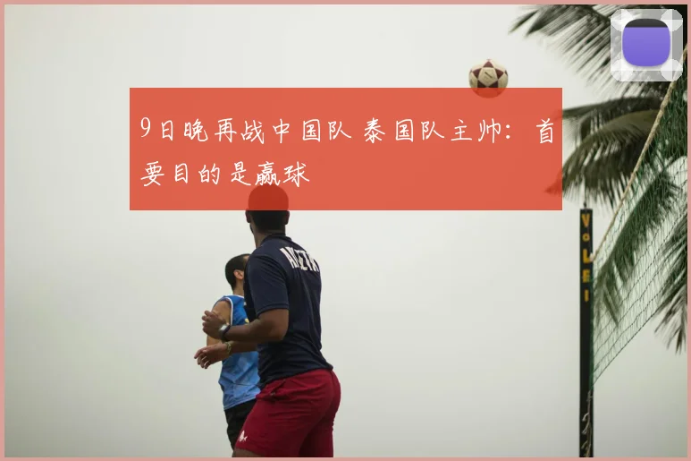 9日晚再战中国队 泰国队主帅：首要目的是赢球