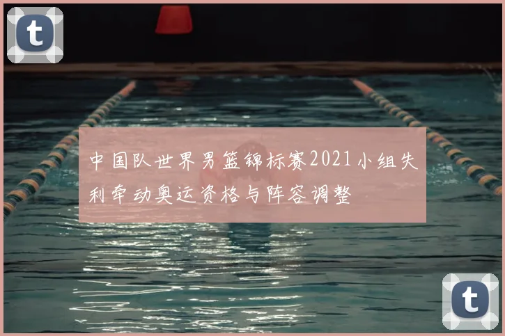 中国队世界男篮锦标赛2021小组失利牵动奥运资格与阵容调整