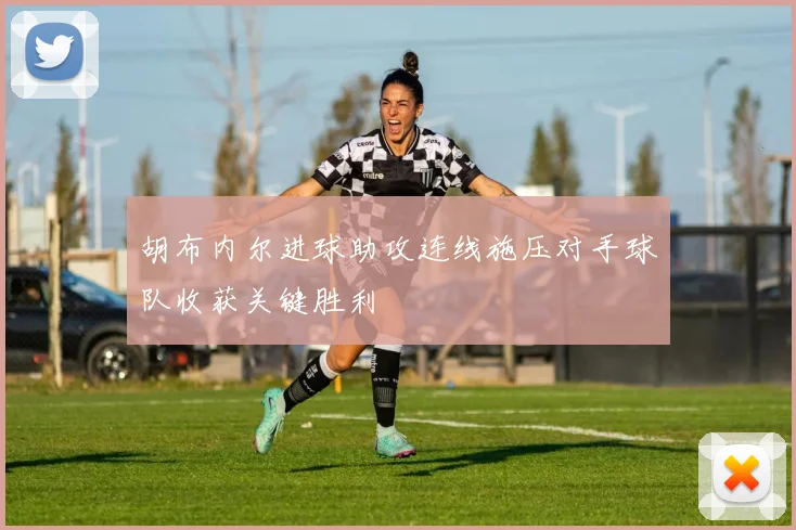 胡布内尔进球助攻连线施压对手球队收获关键胜利